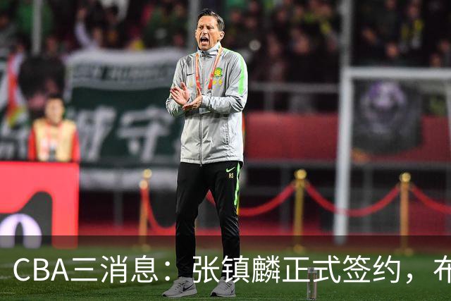 CBA三消息：张镇麟正式签约，布朗和广厦有矛盾，中国男篮增劲敌